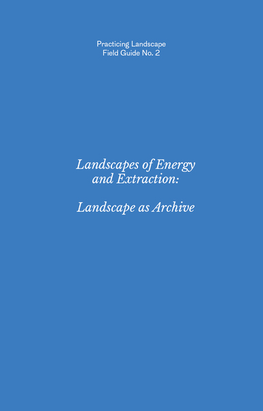 Practicing Landscape Field Guide No. 2: Landscapes of Energy and Extraction: Landscape as Archive