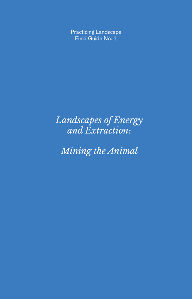 Practicing Landscape Field Guide No. 1: Landscapes of Energy and Extraction: Mining the Animal
